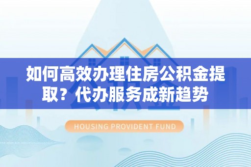 蓝田如何高效办理住房公积金提取？代办服务成新趋势