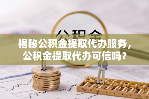 蓝田揭秘公积金提取代办服务，公积金提取代办可信吗？