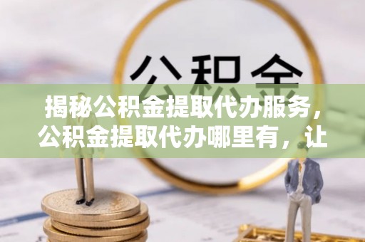 蓝田揭秘公积金提取代办服务，公积金提取代办哪里有，让你省时省心的解决方案