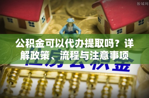蓝田公积金可以代办提取吗？详解政策、流程与注意事项