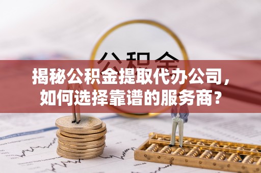 蓝田揭秘公积金提取代办公司，如何选择靠谱的服务商？