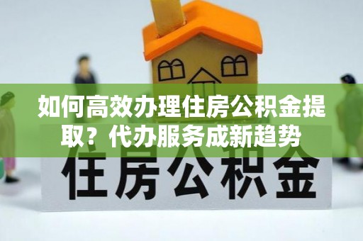 蓝田如何高效办理住房公积金提取？代办服务成新趋势