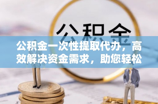 蓝田公积金一次性提取代办，高效解决资金需求，助您轻松应对生活难题