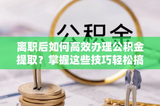 蓝田离职后如何高效办理公积金提取？掌握这些技巧轻松搞定