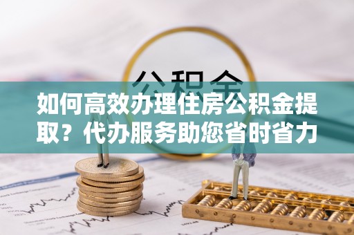 蓝田如何高效办理住房公积金提取？代办服务助您省时省力