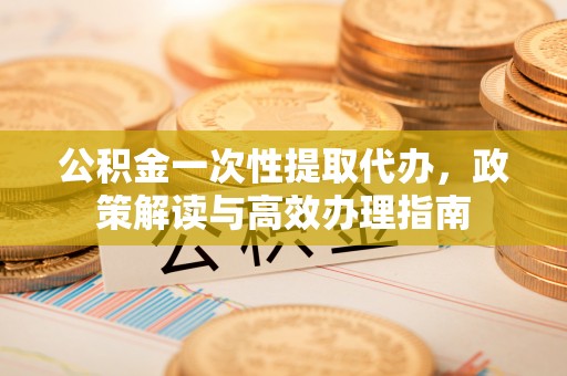 蓝田公积金一次性提取代办，政策解读与高效办理指南