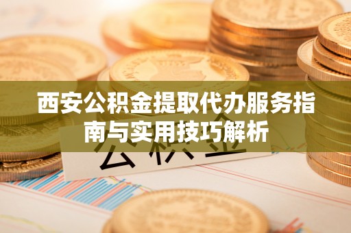 蓝田西安公积金提取代办服务指南与实用技巧解析