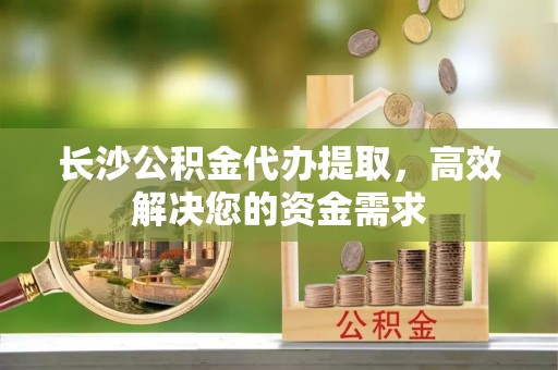蓝田长沙公积金代办提取，高效解决您的资金需求